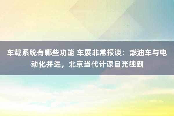 车载系统有哪些功能 车展非常报谈：燃油车与电动化并进，北京当代计谋目光独到