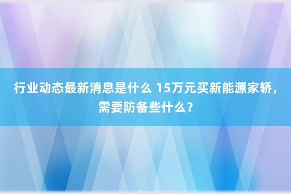 行业动态最新消息是什么 15万元买新能源家轿，需要防备些什么？