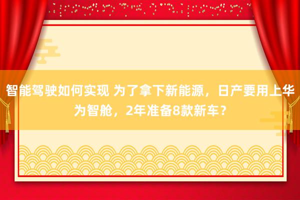 智能驾驶如何实现 为了拿下新能源，日产要用上华为智舱，2年准备8款新车？