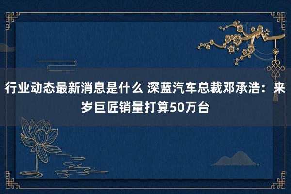 行业动态最新消息是什么 深蓝汽车总裁邓承浩：来岁巨匠销量打算50万台