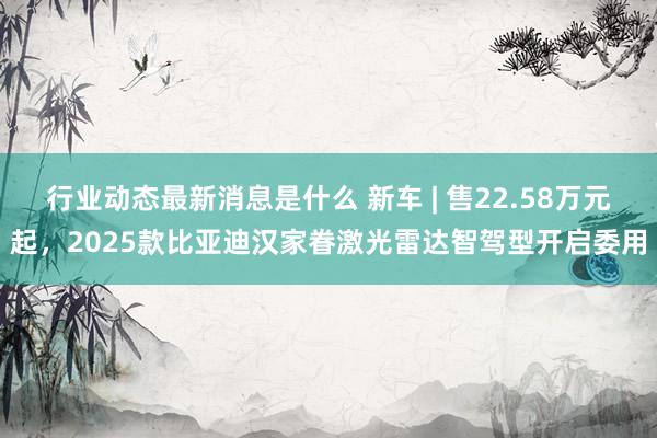 行业动态最新消息是什么 新车 | 售22.58万元起，2025款比亚迪汉家眷激光雷达智驾型开启委用