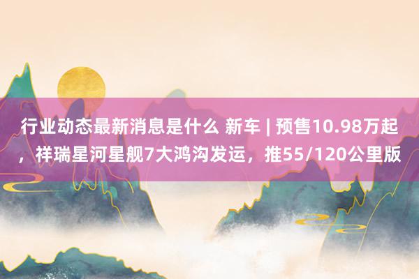 行业动态最新消息是什么 新车 | 预售10.98万起，祥瑞星河星舰7大鸿沟发运，推55/120公里版