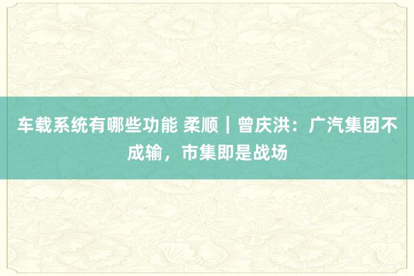 车载系统有哪些功能 柔顺｜曾庆洪：广汽集团不成输，市集即是战场