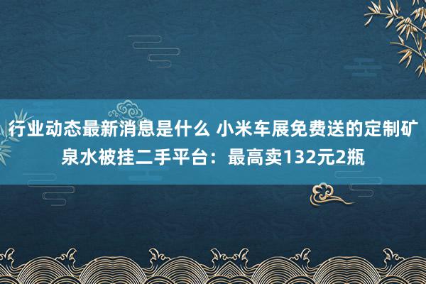 行业动态最新消息是什么 小米车展免费送的定制矿泉水被挂二手平台：最高卖132元2瓶