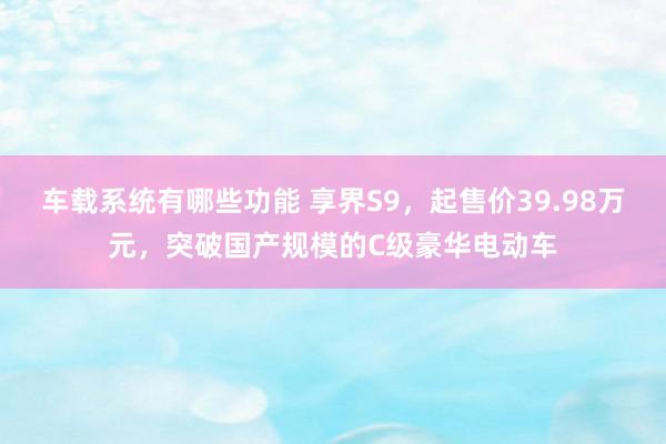 车载系统有哪些功能 享界S9，起售价39.98万元，突破国产规模的C级豪华电动车