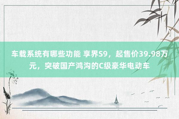 车载系统有哪些功能 享界S9，起售价39.98万元，突破国产鸿沟的C级豪华电动车