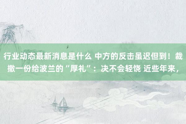 行业动态最新消息是什么 中方的反击虽迟但到！裁撤一份给波兰的“厚礼”：决不会轻饶 近些年来，