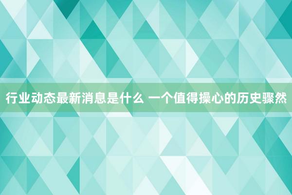 行业动态最新消息是什么 一个值得操心的历史骤然