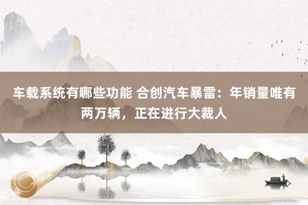 车载系统有哪些功能 合创汽车暴雷：年销量唯有两万辆，正在进行大裁人