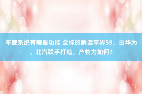 车载系统有哪些功能 全标的解读享界S9，由华为、北汽联手打造，产物力如何？