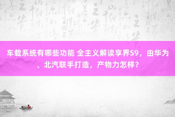 车载系统有哪些功能 全主义解读享界S9，由华为、北汽联手打造，产物力怎样？