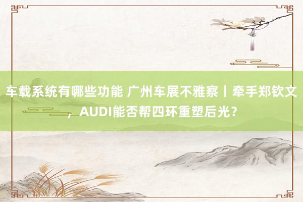 车载系统有哪些功能 广州车展不雅察丨牵手郑钦文，AUDI能否帮四环重塑后光？