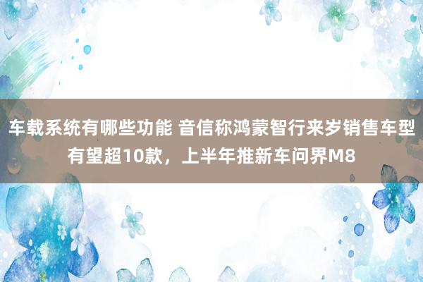 车载系统有哪些功能 音信称鸿蒙智行来岁销售车型有望超10款，上半年推新车问界M8