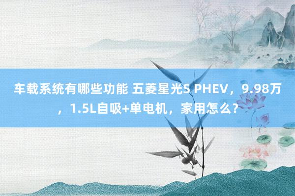 车载系统有哪些功能 五菱星光S PHEV，9.98万，1.5L自吸+单电机，家用怎么？