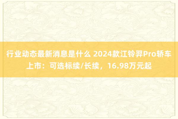 行业动态最新消息是什么 2024款江铃羿Pro轿车上市：可选标续/长续，16.98万元起