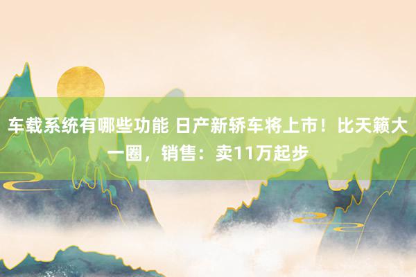 车载系统有哪些功能 日产新轿车将上市！比天籁大一圈，销售：卖11万起步