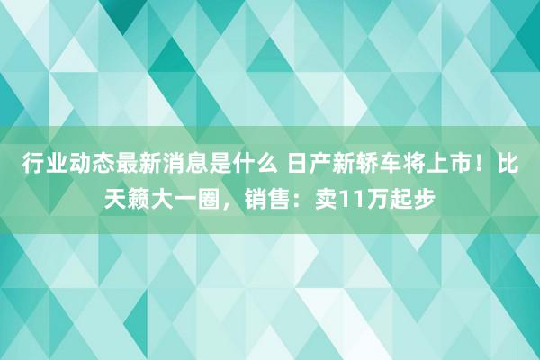 行业动态最新消息是什么 日产新轿车将上市！比天籁大一圈，销售：卖11万起步