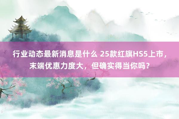 行业动态最新消息是什么 25款红旗HS5上市，末端优惠力度大，但确实得当你吗？