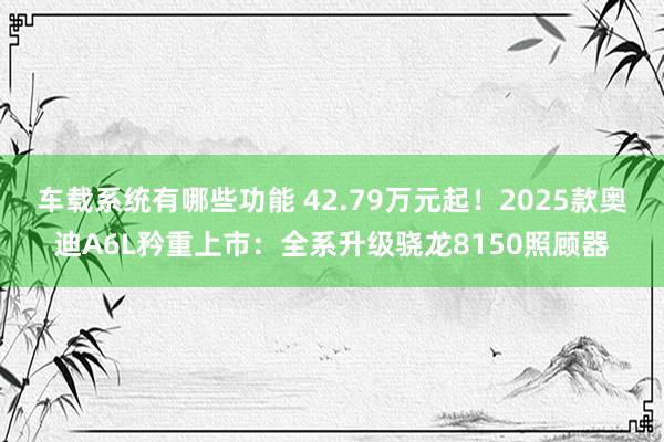 车载系统有哪些功能 42.79万元起！2025款奥迪A6L矜重上市：全系升级骁龙8150照顾器