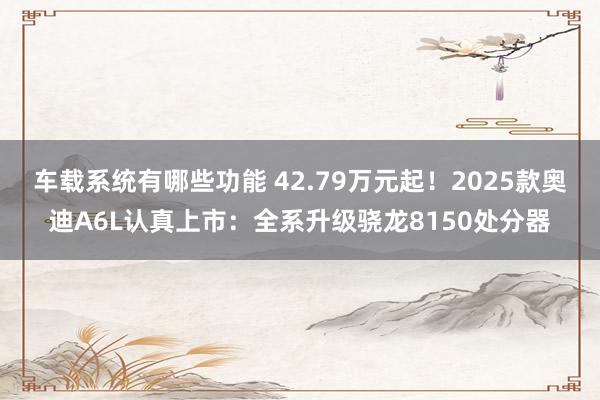 车载系统有哪些功能 42.79万元起！2025款奥迪A6L认真上市：全系升级骁龙8150处分器