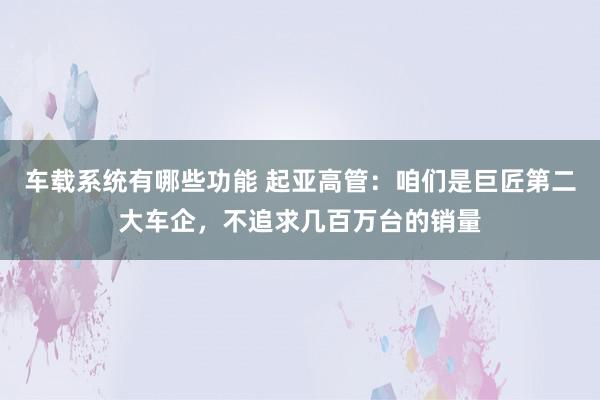 车载系统有哪些功能 起亚高管：咱们是巨匠第二大车企，不追求几百万台的销量