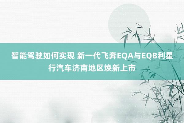 智能驾驶如何实现 新一代飞奔EQA与EQB利星行汽车济南地区焕新上市