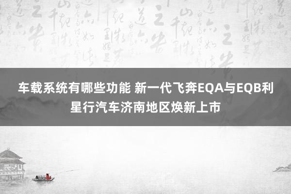 车载系统有哪些功能 新一代飞奔EQA与EQB利星行汽车济南地区焕新上市