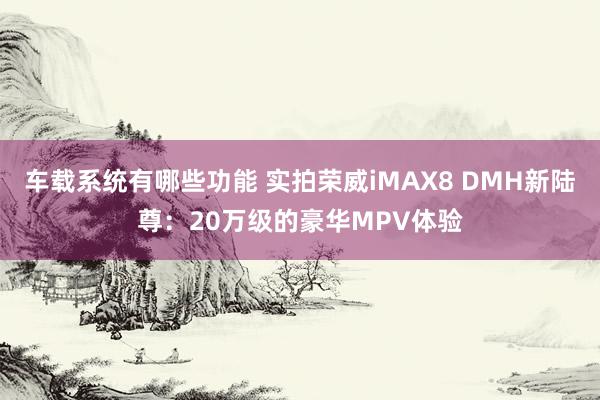 车载系统有哪些功能 实拍荣威iMAX8 DMH新陆尊：20万级的豪华MPV体验