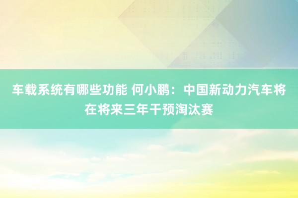 车载系统有哪些功能 何小鹏：中国新动力汽车将在将来三年干预淘汰赛