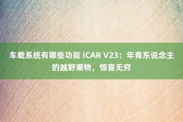 车载系统有哪些功能 iCAR V23：年青东说念主的越野潮物，惊喜无穷