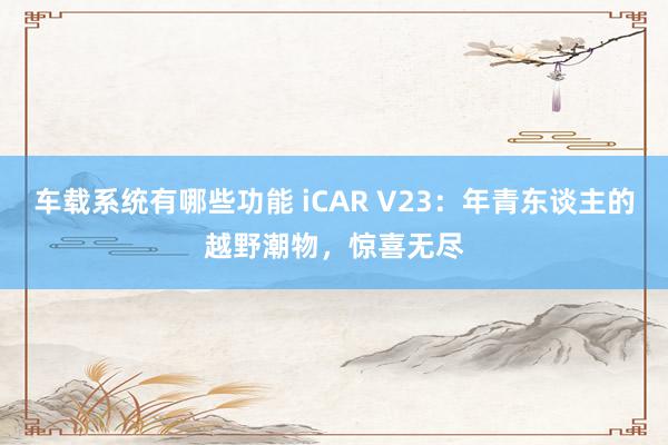 车载系统有哪些功能 iCAR V23：年青东谈主的越野潮物，惊喜无尽