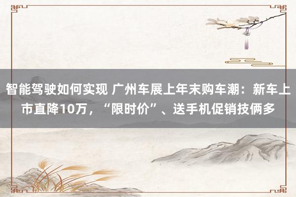 智能驾驶如何实现 广州车展上年末购车潮：新车上市直降10万，“限时价”、送手机促销技俩多