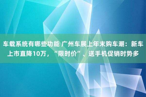 车载系统有哪些功能 广州车展上年末购车潮：新车上市直降10万，“限时价”、送手机促销时势多