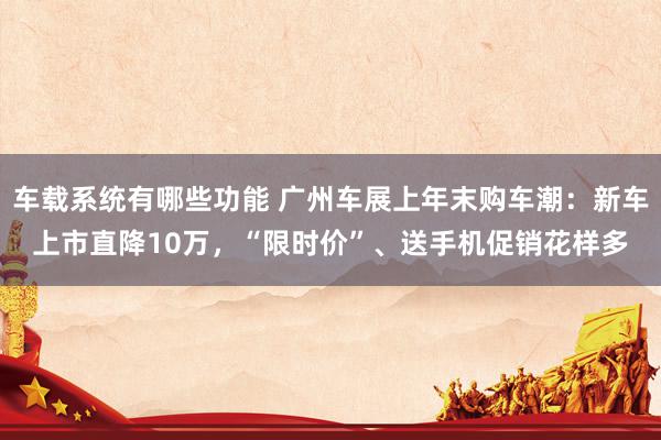 车载系统有哪些功能 广州车展上年末购车潮：新车上市直降10万，“限时价”、送手机促销花样多