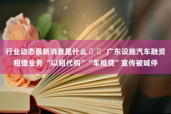 行业动态最新消息是什么 		 广东设施汽车融资租借业务 “以租代购”“车抵贷”宣传被喊停