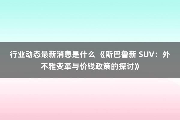 行业动态最新消息是什么 《斯巴鲁新 SUV：外不雅变革与价钱政策的探讨》