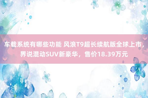 车载系统有哪些功能 风浪T9超长续航版全球上市，界说混动SUV新豪华，售价18.39万元