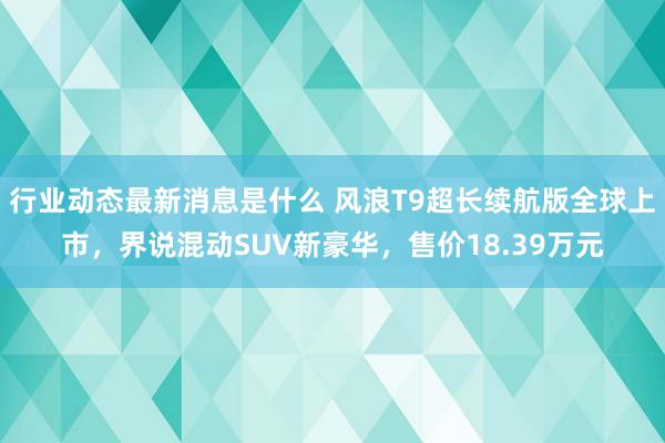 行业动态最新消息是什么 风浪T9超长续航版全球上市，界说混动SUV新豪华，售价18.39万元