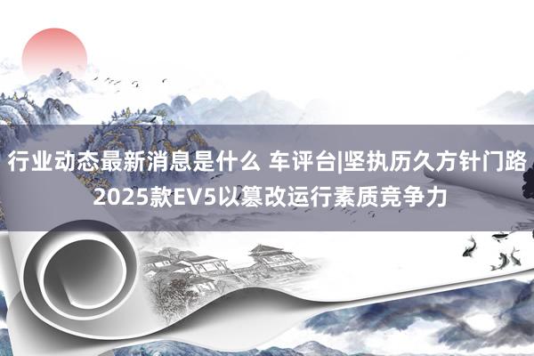 行业动态最新消息是什么 车评台|坚执历久方针门路 2025款EV5以篡改运行素质竞争力