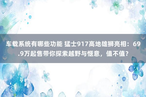 车载系统有哪些功能 猛士917高地雄狮亮相：69.9万起售带你探索越野与惬意，值不值？