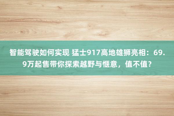 智能驾驶如何实现 猛士917高地雄狮亮相：69.9万起售带你探索越野与惬意，值不值？