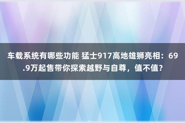 车载系统有哪些功能 猛士917高地雄狮亮相：69.9万起售带你探索越野与自尊，值不值？