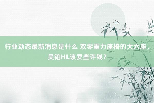 行业动态最新消息是什么 双零重力座椅的大六座，昊铂HL该卖些许钱？