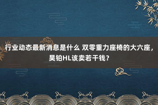 行业动态最新消息是什么 双零重力座椅的大六座，昊铂HL该卖若干钱？