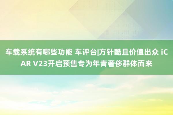 车载系统有哪些功能 车评台|方针酷且价值出众 iCAR V23开启预售专为年青奢侈群体而来