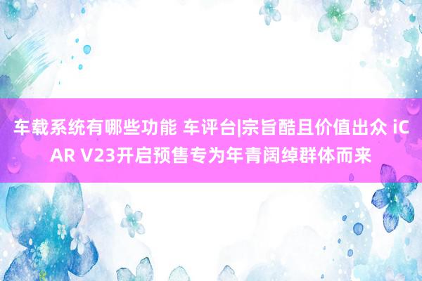 车载系统有哪些功能 车评台|宗旨酷且价值出众 iCAR V23开启预售专为年青阔绰群体而来