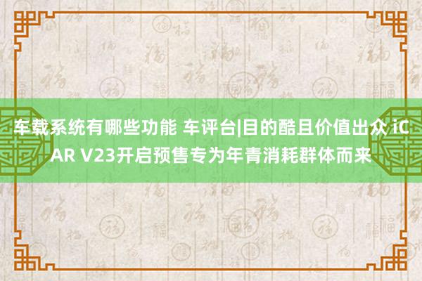 车载系统有哪些功能 车评台|目的酷且价值出众 iCAR V23开启预售专为年青消耗群体而来