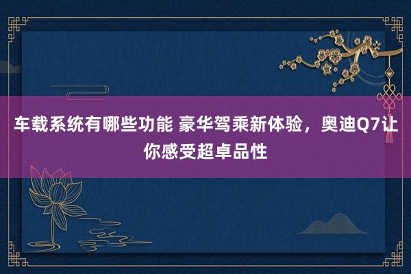 车载系统有哪些功能 豪华驾乘新体验，奥迪Q7让你感受超卓品性