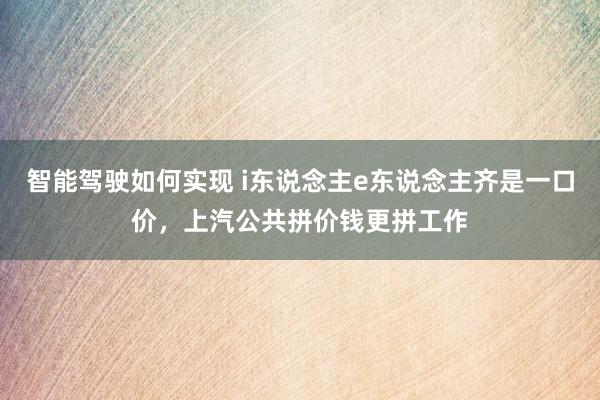 智能驾驶如何实现 i东说念主e东说念主齐是一口价，上汽公共拼价钱更拼工作