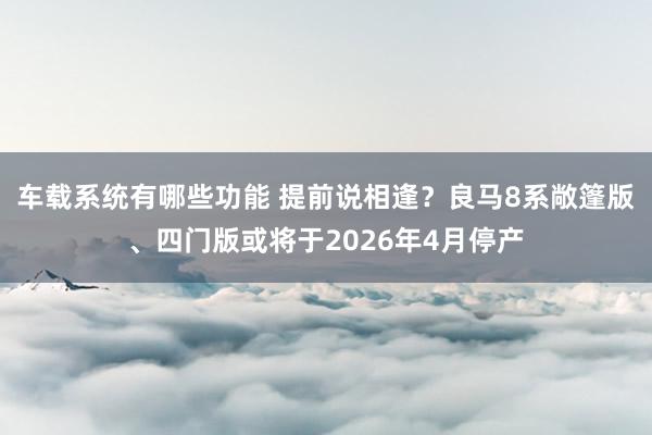 车载系统有哪些功能 提前说相逢？良马8系敞篷版、四门版或将于2026年4月停产